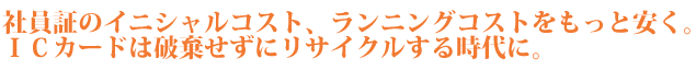 社員証のイニシャルコスト、ランニングコストをもっと安く。ＩＣカードは破棄せずにリサイクルする時代に。