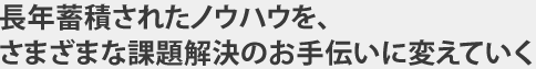 長年蓄積されたノウハウを、さまざまな課題解決のお手伝いに変えていく