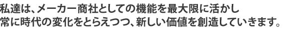 私達はメーカー商社としての機能を最大限に活かし、常に時代の変化をとらえつつ、新しい価値観を創造していきます。