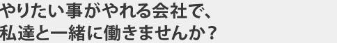 やりたい事がやれる会社で、私達と一緒に働きませんか？