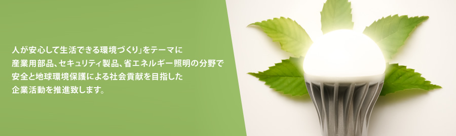 人が安心して生活できる環境づくり」をテーマに産業用部品、セキュリティ製品、省エネルギー照明の分野で安全と地球環境保護による社会貢献を目指した企業活動を推進致します。